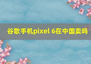 谷歌手机pixel 6在中国卖吗